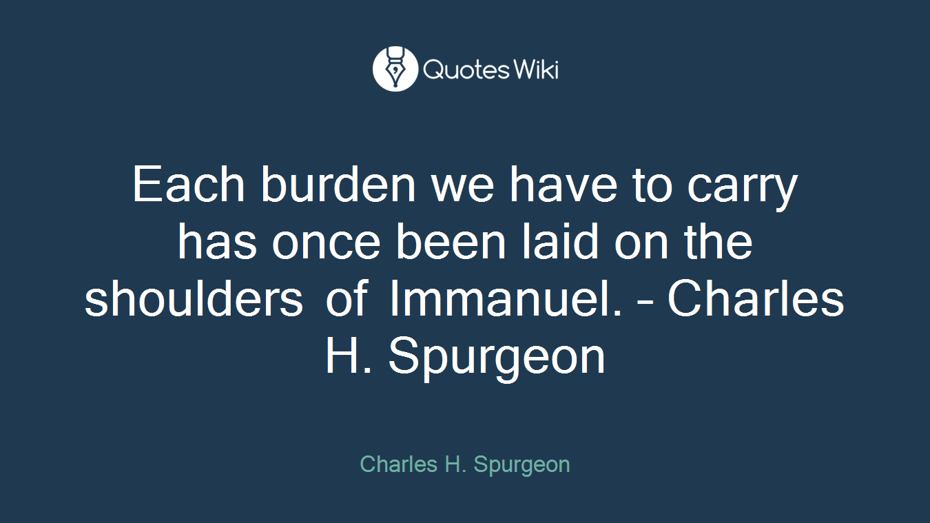 Each burden we have to carry has once been laid on the shoulders of Immanuel. – Charles H. Spurgeon