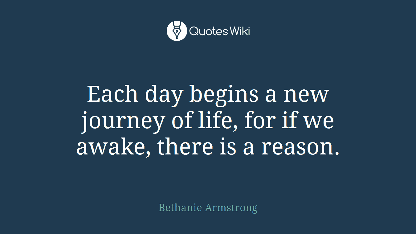 Each day begins a new journey of life, for if we awake, there is a reason.