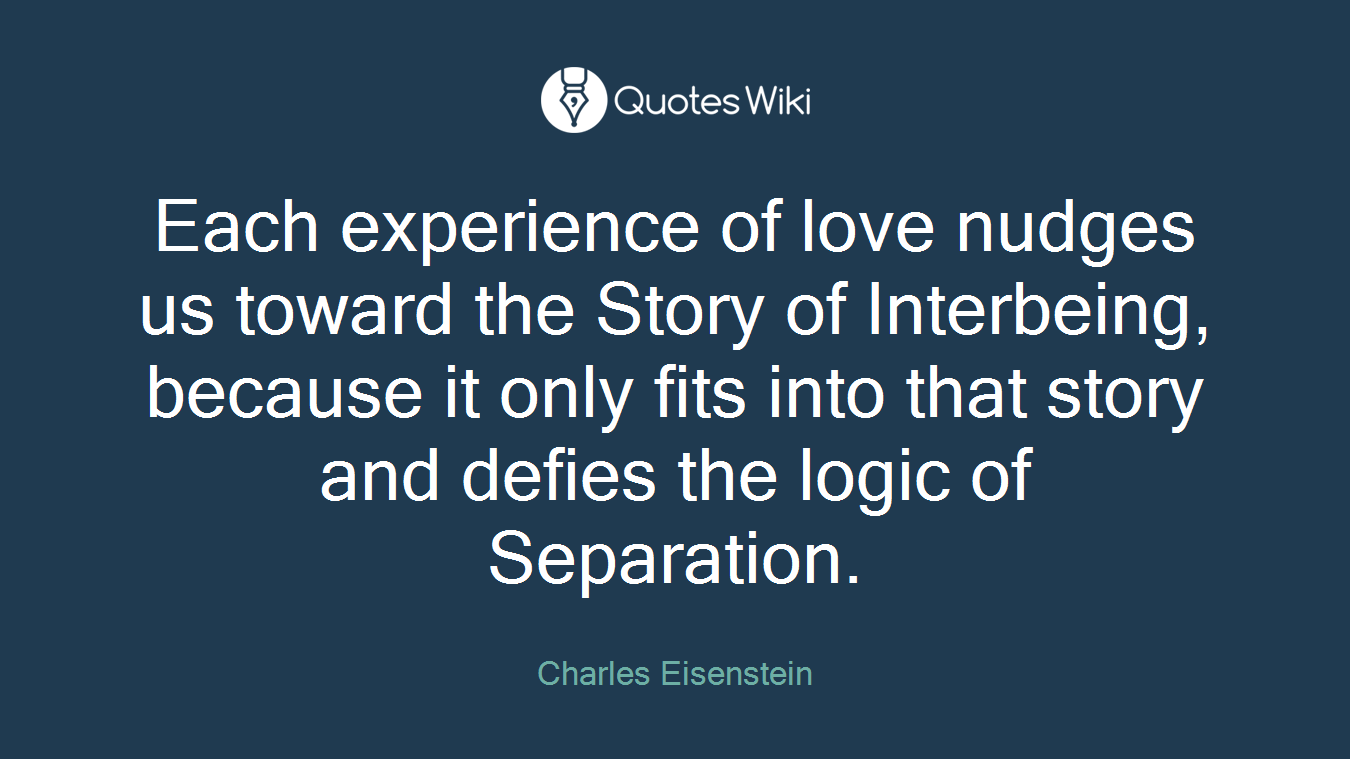 Each experience of love nudges us toward the Story of Interbeing, because it only fits into that story and defies the logic of Separation.