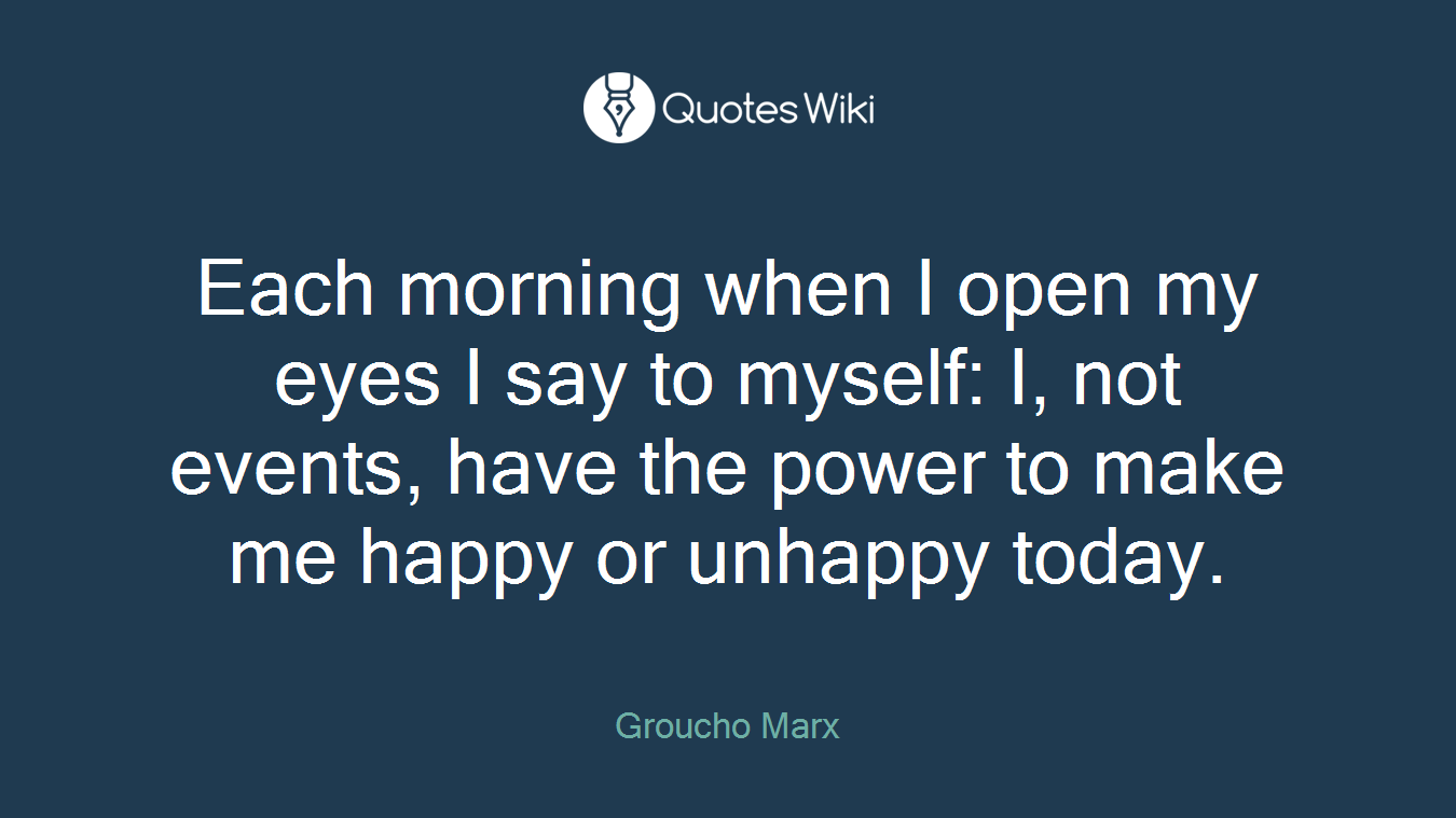 Each morning when I open my eyes I say to myself: I, not events, have the power to make me happy or unhappy today.
