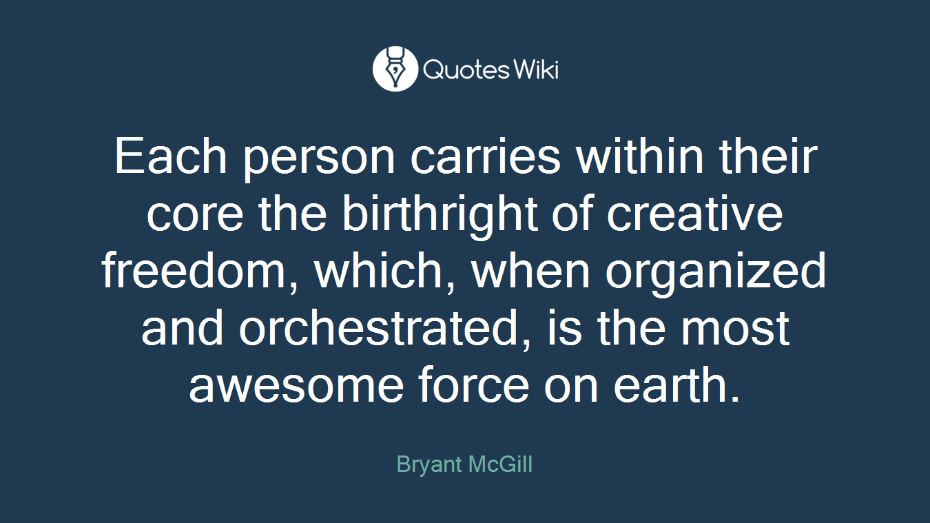 Each person carries within their core the birthright of creative freedom, which, when organized and orchestrated, is the most awesome force on earth.