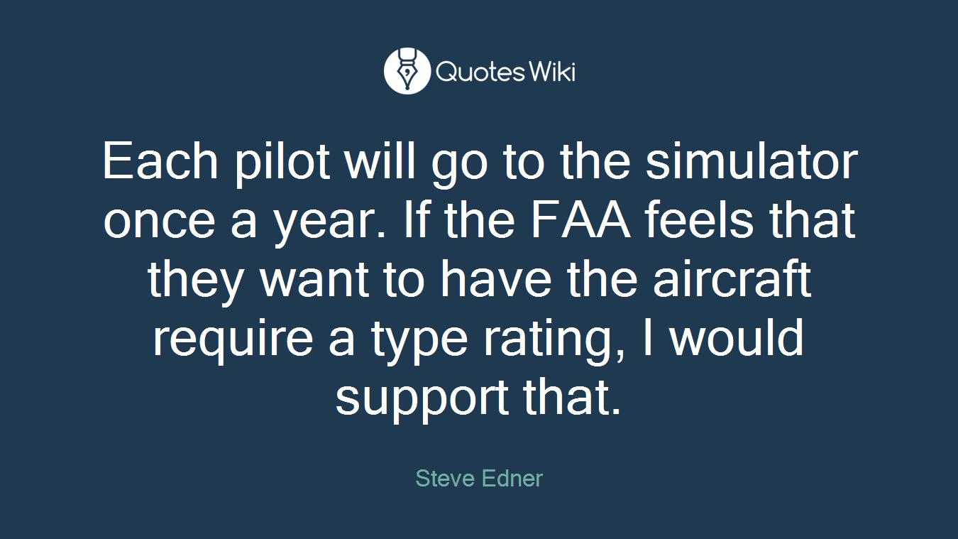 Each pilot will go to the simulator once a year. If the FAA feels that they want to have the aircraft require a type rating, I would support that.