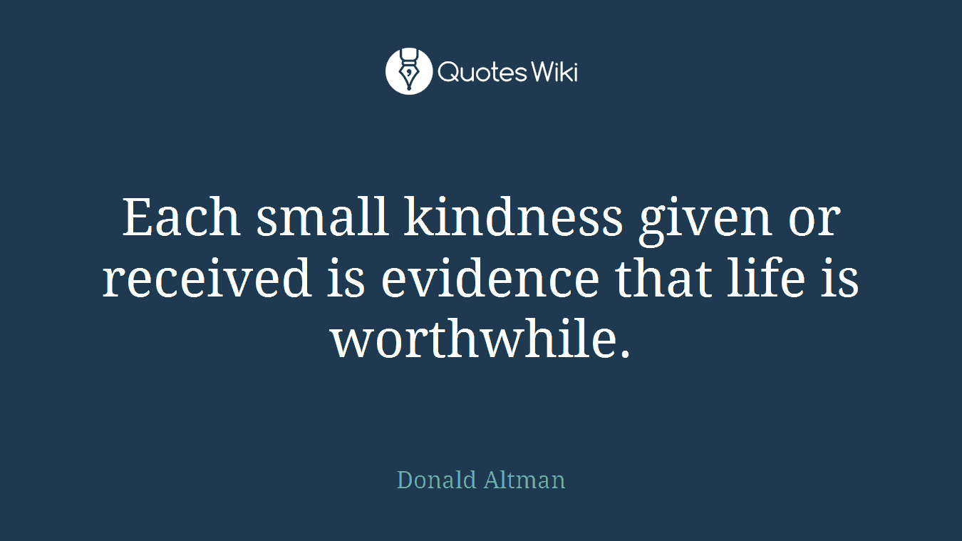 Each small kindness given or received is evidence that life is worthwhile.