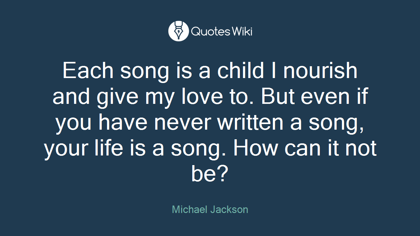 Each song is a child I nourish and give my love to. But even if you have never written a song, your life is a song. How can it not be?