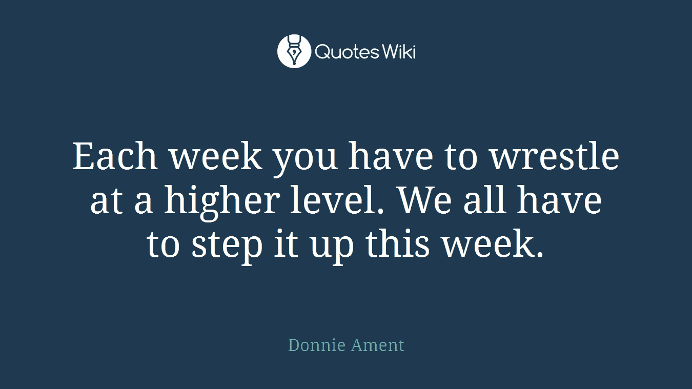 Each week you have to wrestle at a higher level. We all have to step it up this week.