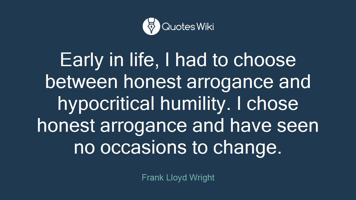 Early in life, I had to choose between honest arrogance and hypocritical humility. I chose honest arrogance and have seen no occasions to change.