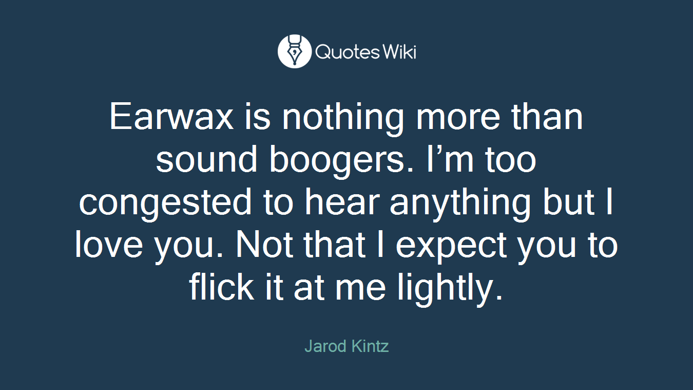 Earwax is nothing more than sound boogers. I’m too congested to hear anything but I love you. Not that I expect you to flick it at me lightly.