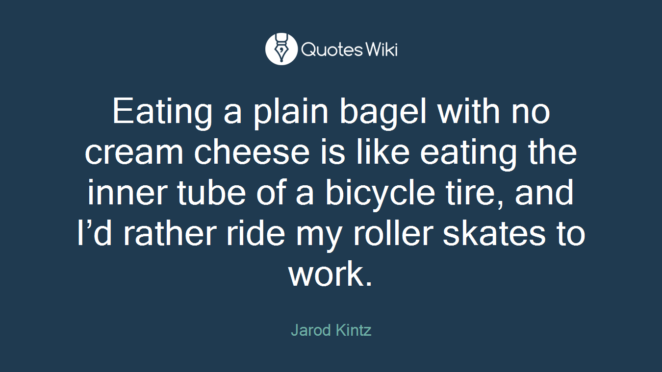 Eating a plain bagel with no cream cheese is like eating the inner tube of a bicycle tire, and I’d rather ride my roller skates to work.