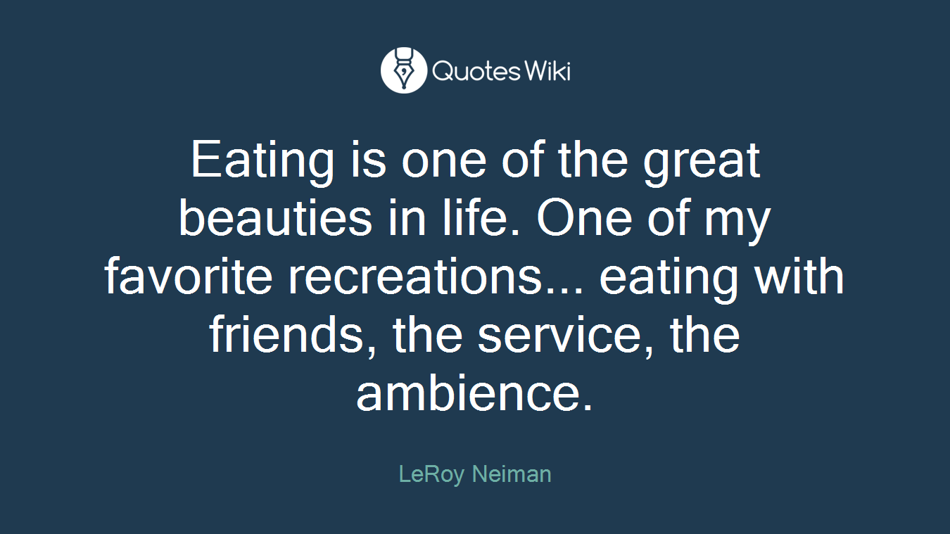 Eating is one of the great beauties in life. One of my favorite recreations... eating with friends, the service, the ambience.