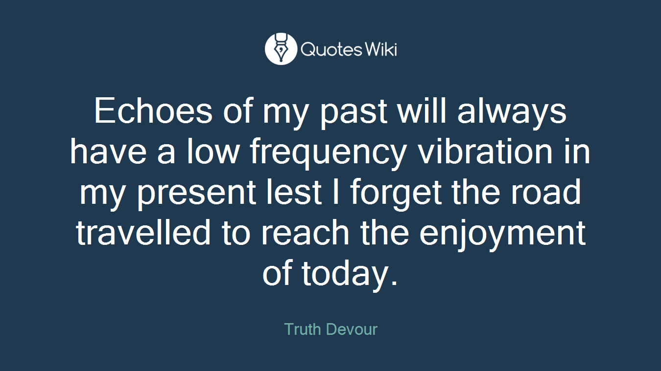 Echoes of my past will always have a low frequency vibration in my present lest I forget the road travelled to reach the enjoyment of today.