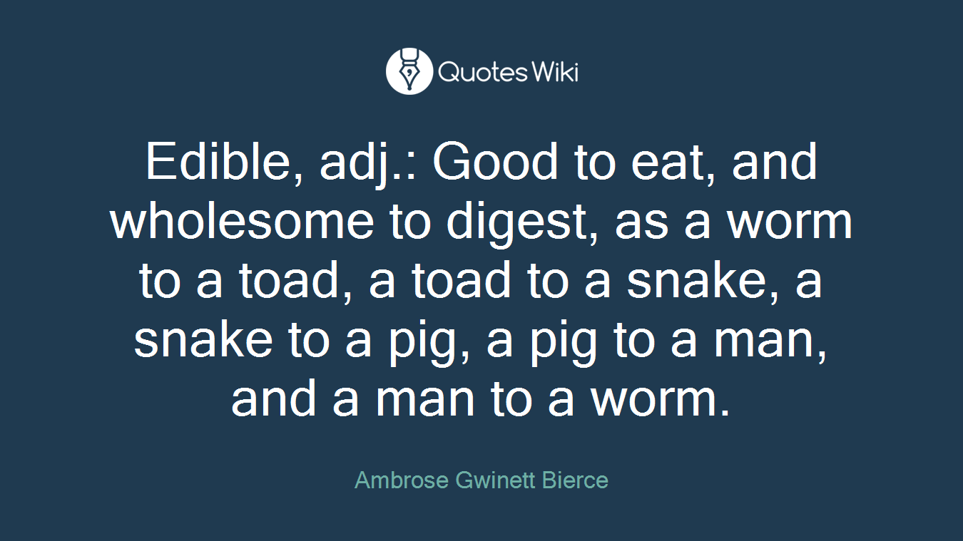 Edible, adj.: Good to eat, and wholesome to digest, as a worm to a toad, a toad to a snake, a snake to a pig, a pig to a man, and a man to a worm.