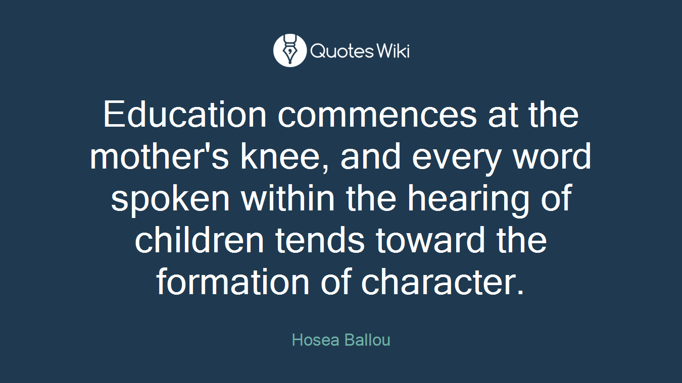 Education commences at the mother's knee, and every word spoken within the hearing of children tends toward the formation of character.