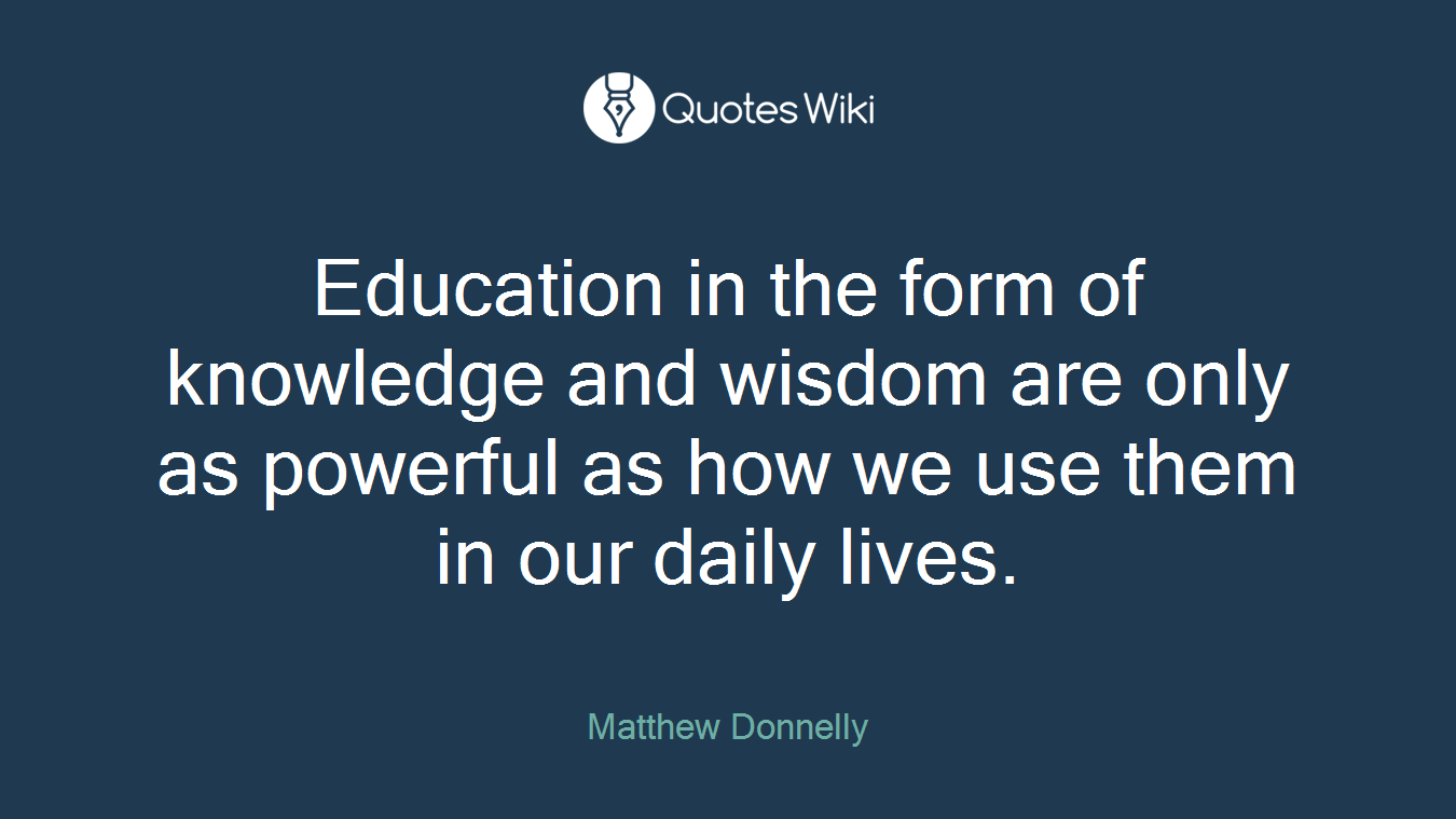 Education in the form of knowledge and wisdom are only as powerful as how we use them in our daily lives.
