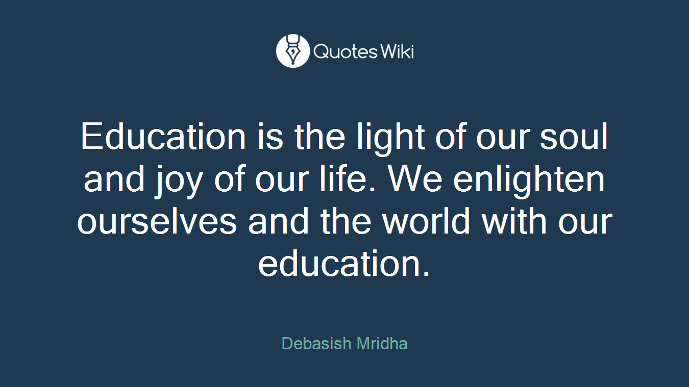 Education is the light of our soul and joy of our life. We enlighten ourselves and the world with our education.