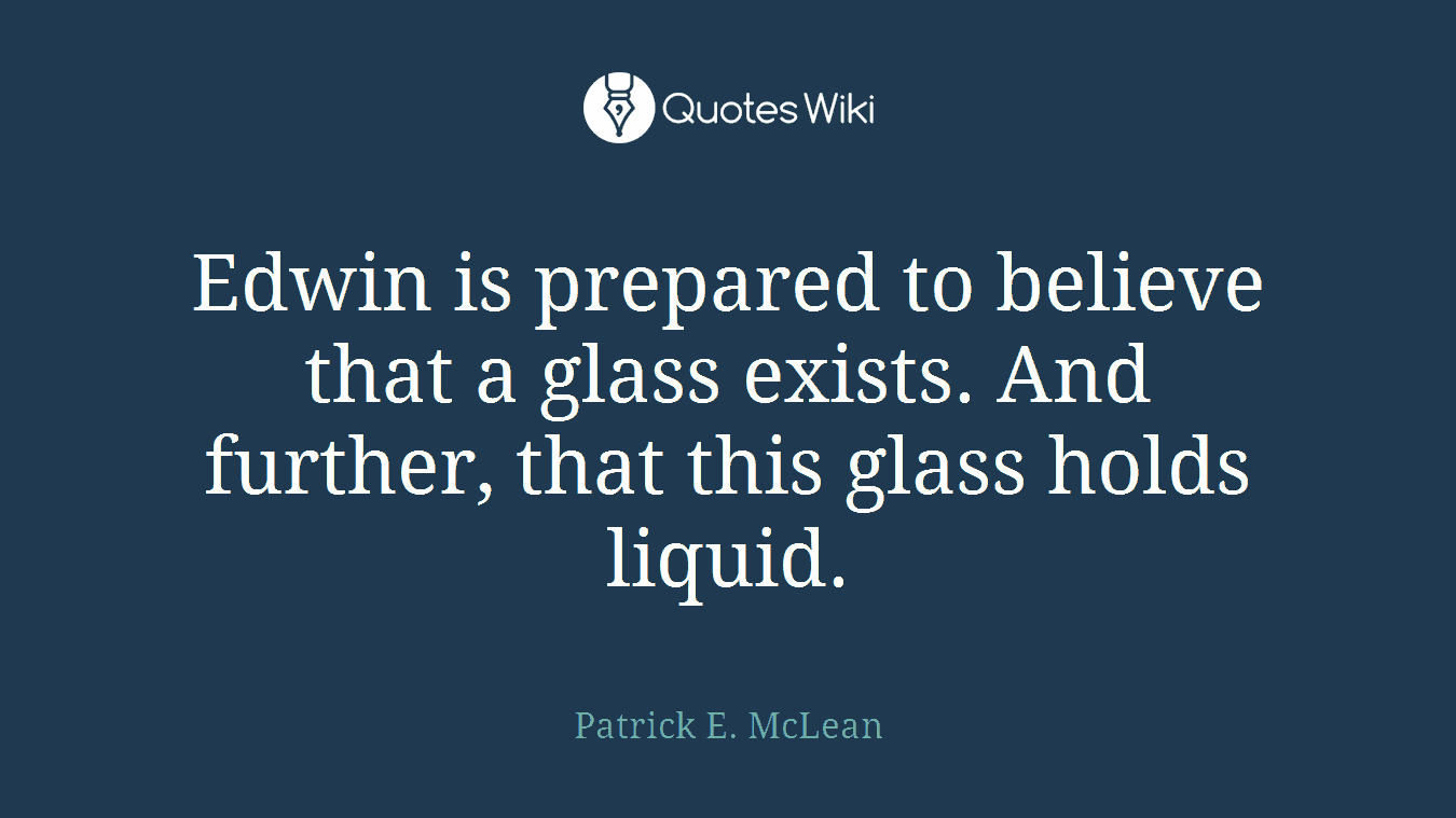 Edwin is prepared to believe that a glass exists. And further, that this glass holds liquid.