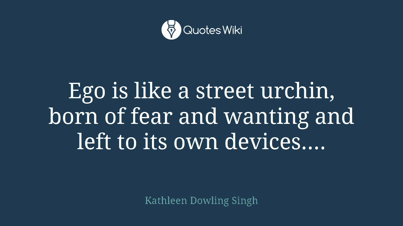 Ego is like a street urchin, born of fear and wanting and left to its own devices....