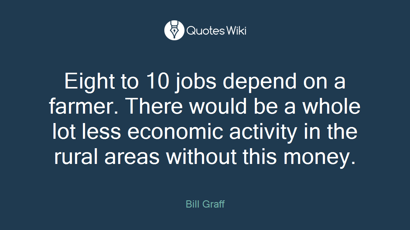 Eight to 10 jobs depend on a farmer. There would be a whole lot less economic activity in the rural areas without this money.