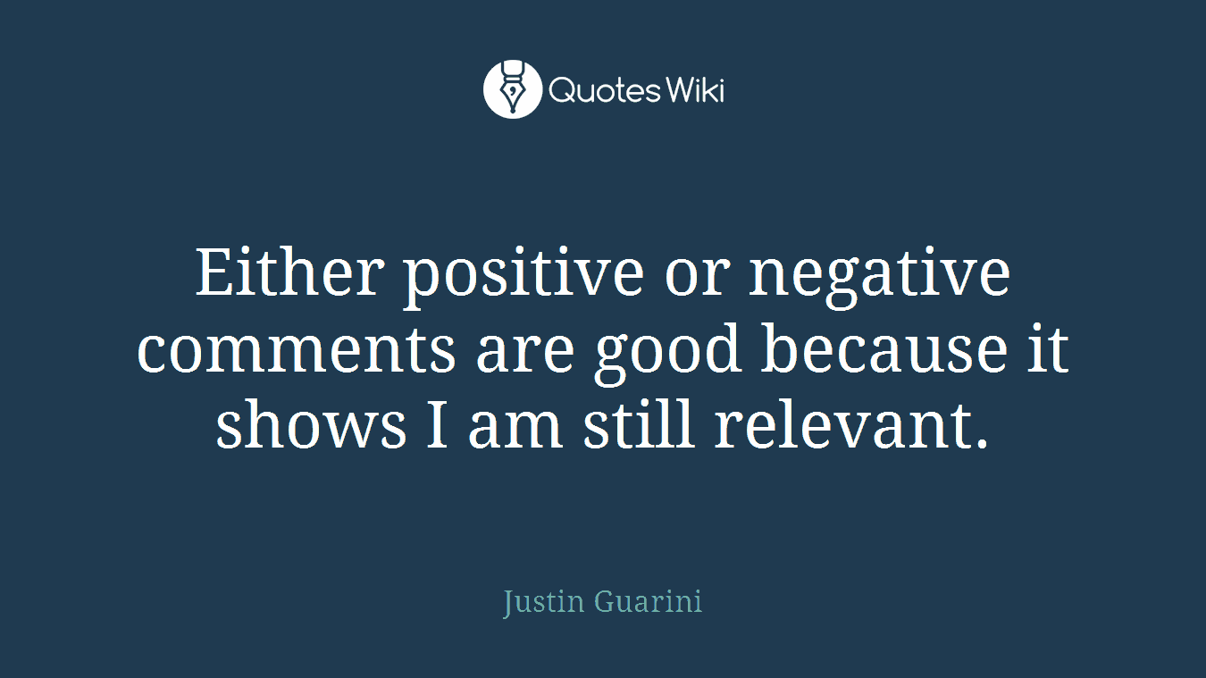 Either positive or negative comments are good because it shows I am still relevant.