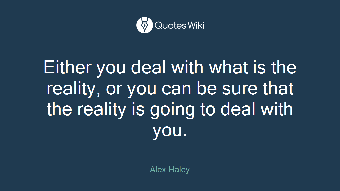Either you deal with what is the reality, or you can be sure that the reality is going to deal with you.