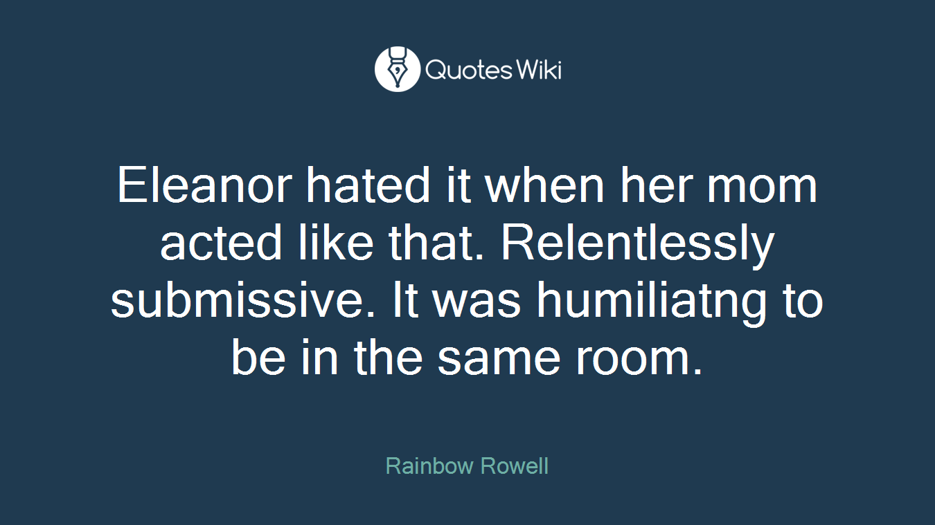 Eleanor hated it when her mom acted like that. Relentlessly submissive. It was humiliatng to be in the same room.