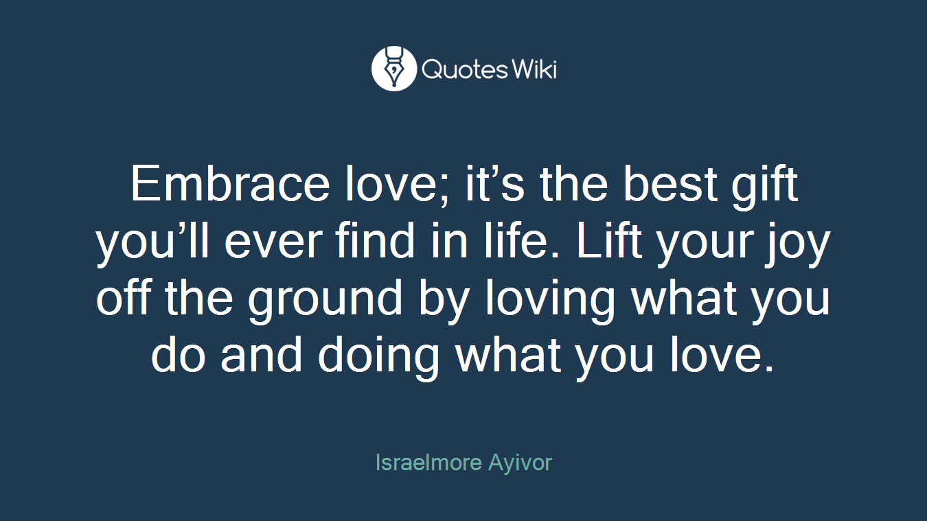Embrace love; it’s the best gift you’ll ever find in life. Lift your joy off the ground by loving what you do and doing what you love.