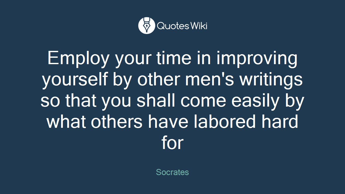 Employ your time in improving yourself by other men's writings so that you shall come easily by what others have labored hard for