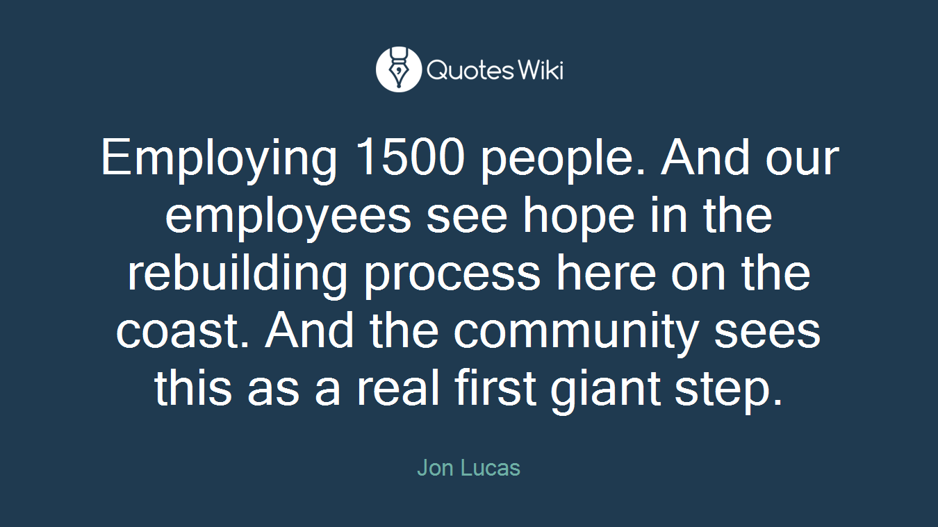Employing 1500 people. And our employees see hope in the rebuilding process here on the coast. And the community sees this as a real first giant step.