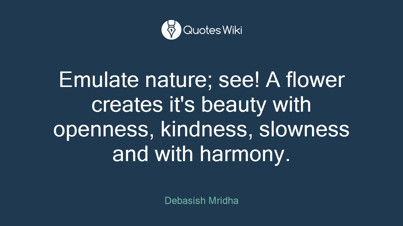 Emulate nature; see! A flower creates it's beauty with openness, kindness, slowness and with harmony.