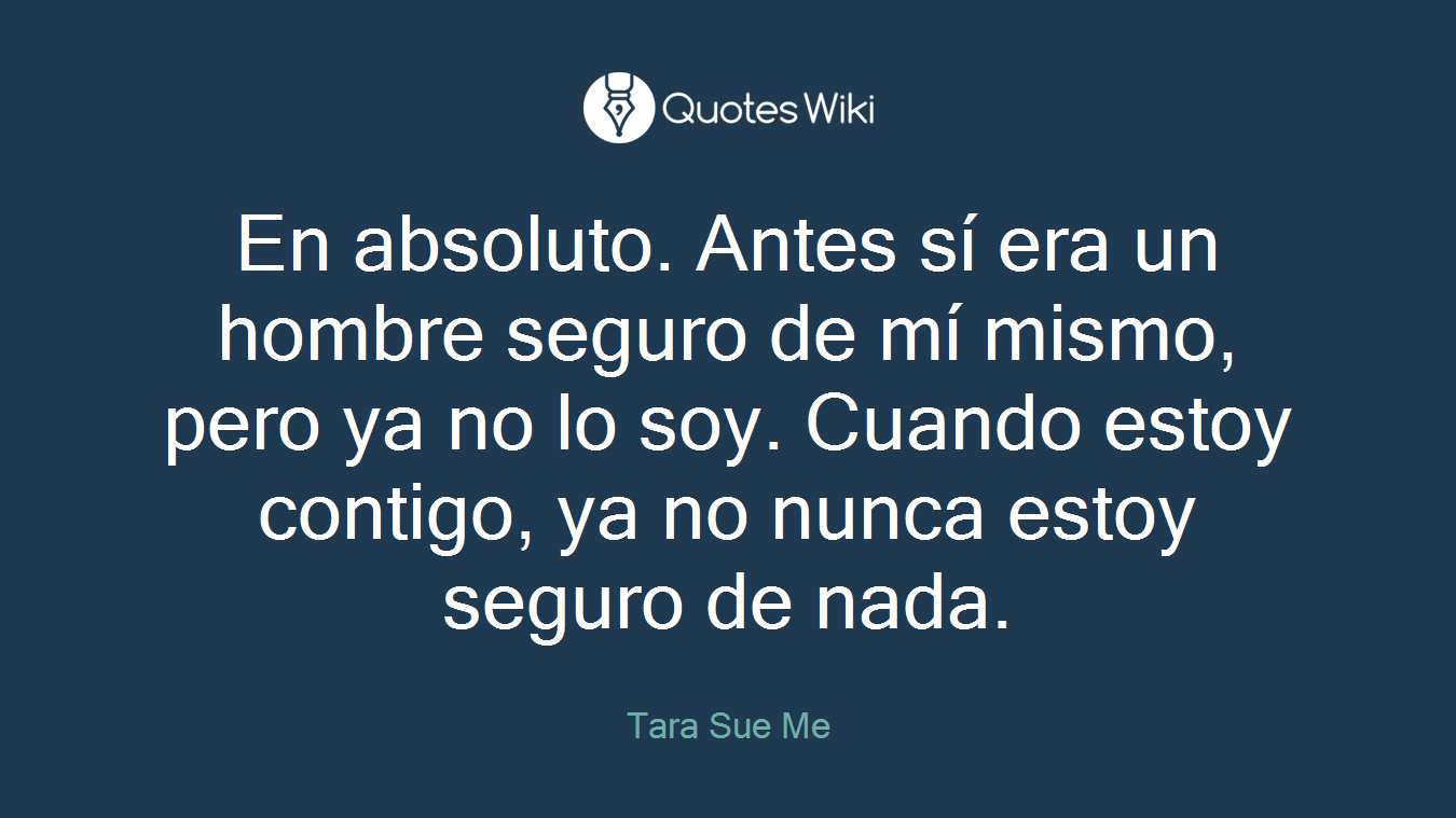 En absoluto. Antes sí era un hombre seguro de mí mismo, pero ya no lo soy. Cuando estoy contigo, ya no nunca estoy seguro de nada.