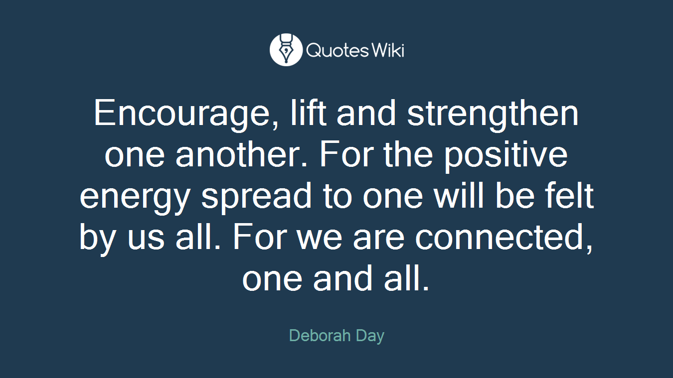 Encourage, lift and strengthen one another. For the positive energy spread to one will be felt by us all. For we are connected, one and all.