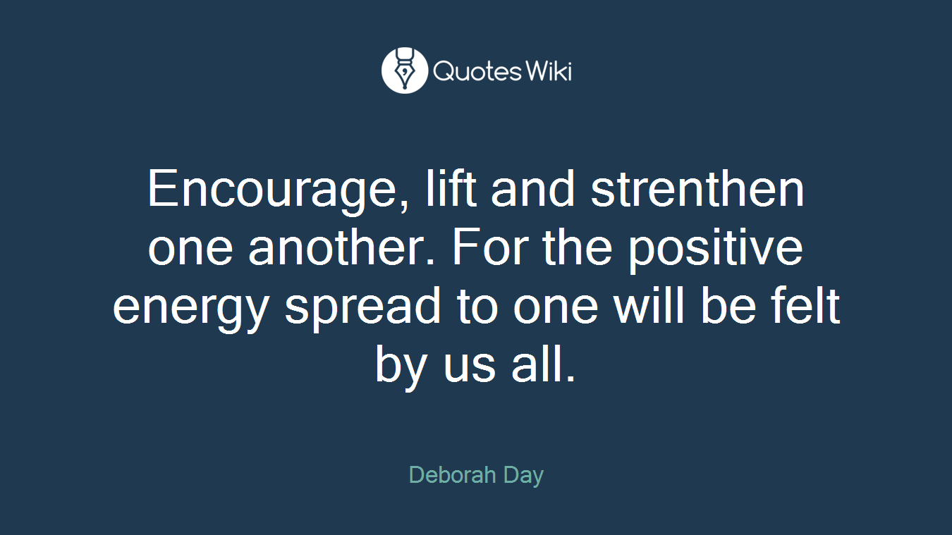 Encourage, lift and strenthen one another. For the positive energy spread to one will be felt by us all.