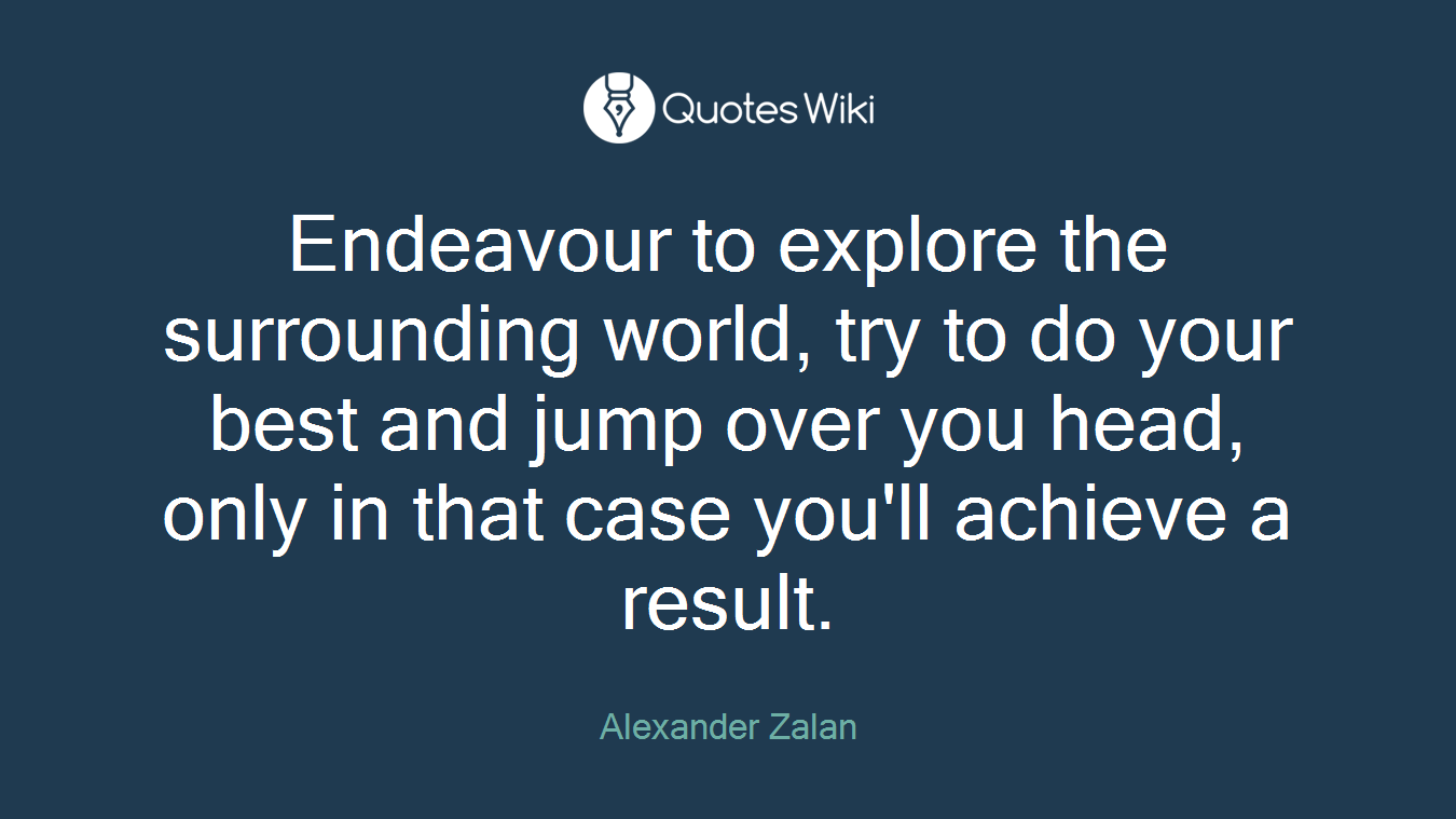Endeavour to explore the surrounding world, try to do your best and jump over you head, only in that case you'll achieve a result.