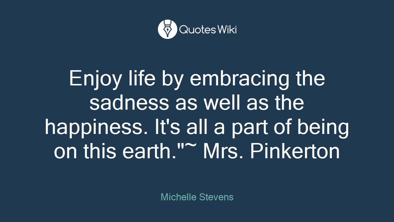 Enjoy life by embracing the sadness as well as the happiness. It's all a part of being on this earth."~ Mrs. Pinkerton