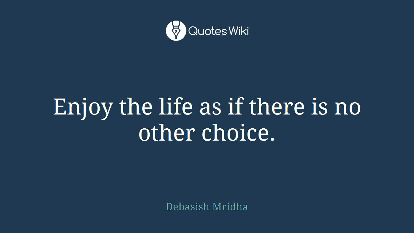 Enjoy the life as if there is no other choice.