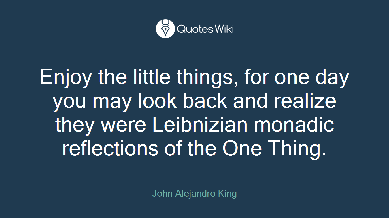 Enjoy the little things, for one day you may look back and realize they were Leibnizian monadic reflections of the One Thing.