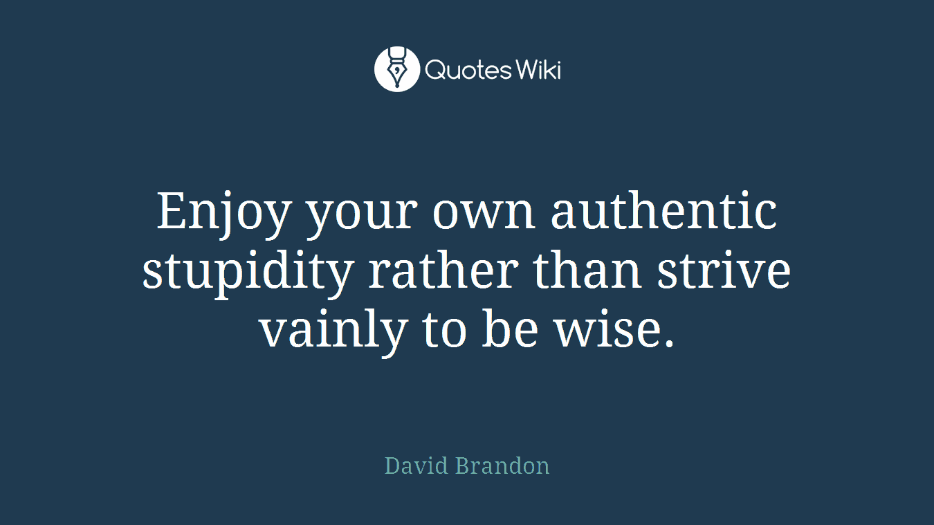 Enjoy your own authentic stupidity rather than strive vainly to be wise.