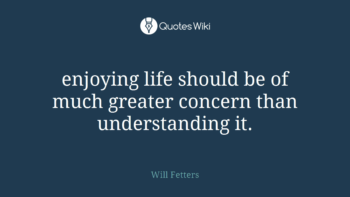 enjoying life should be of much greater concern than understanding it.