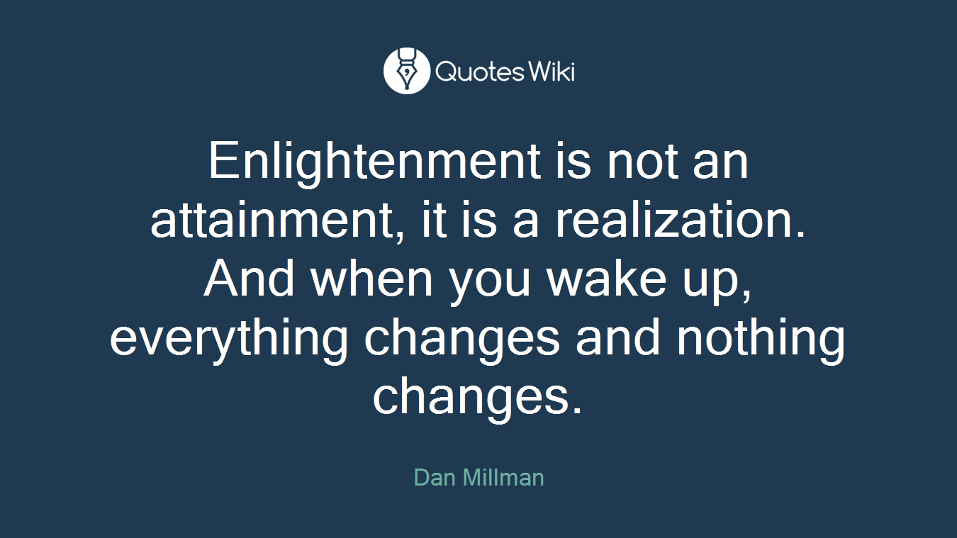 Enlightenment is not an attainment, it is a realization. And when you wake up, everything changes and nothing changes.