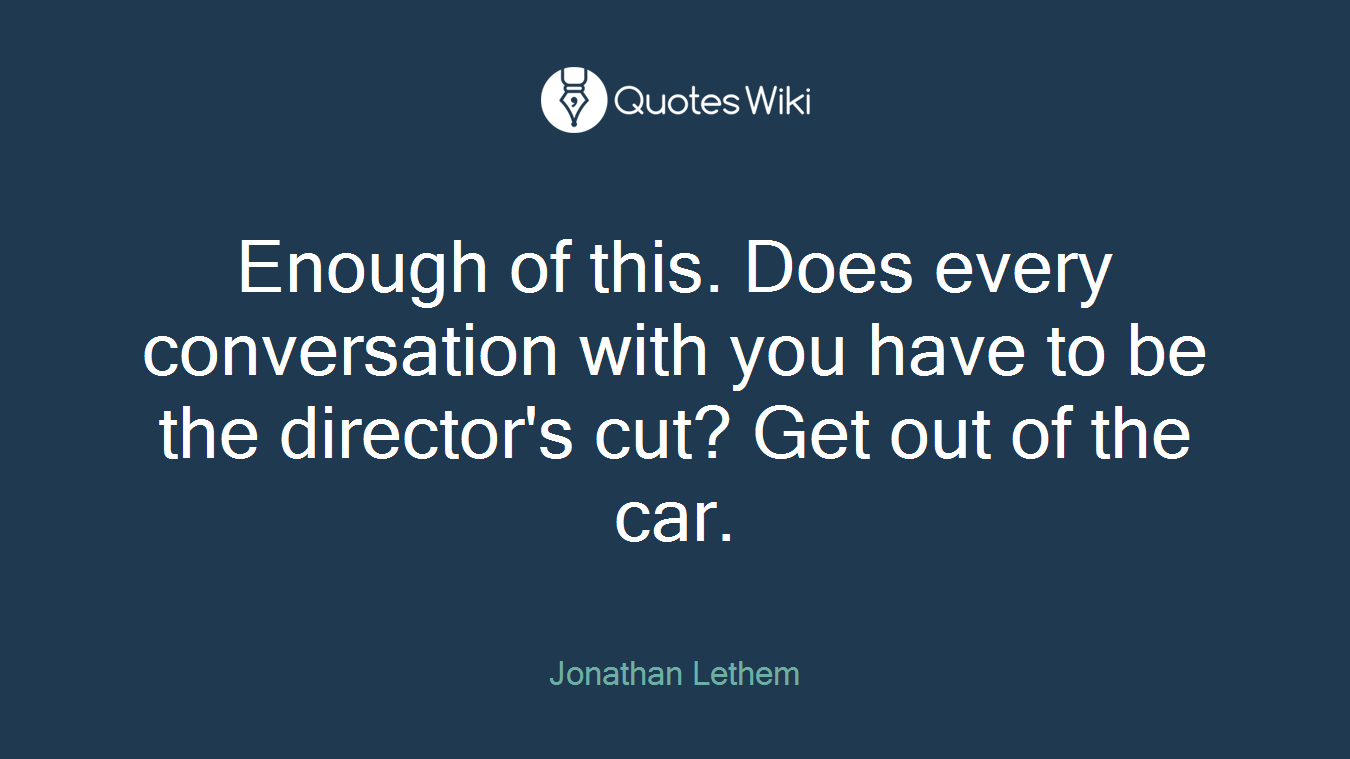 Enough of this. Does every conversation with you have to be the director's cut? Get out of the car.