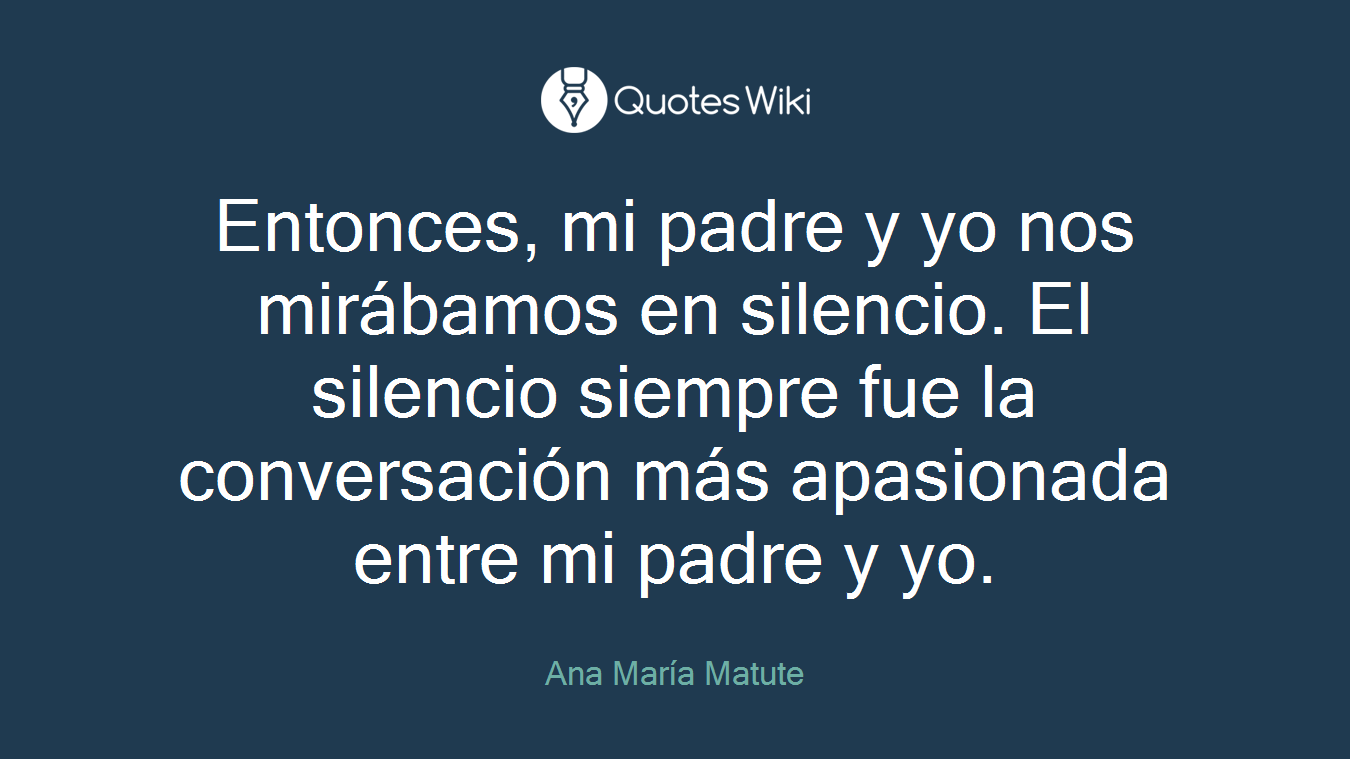 Entonces, mi padre y yo nos mirábamos en silencio. El silencio siempre fue la conversación más apasionada entre mi padre y yo.