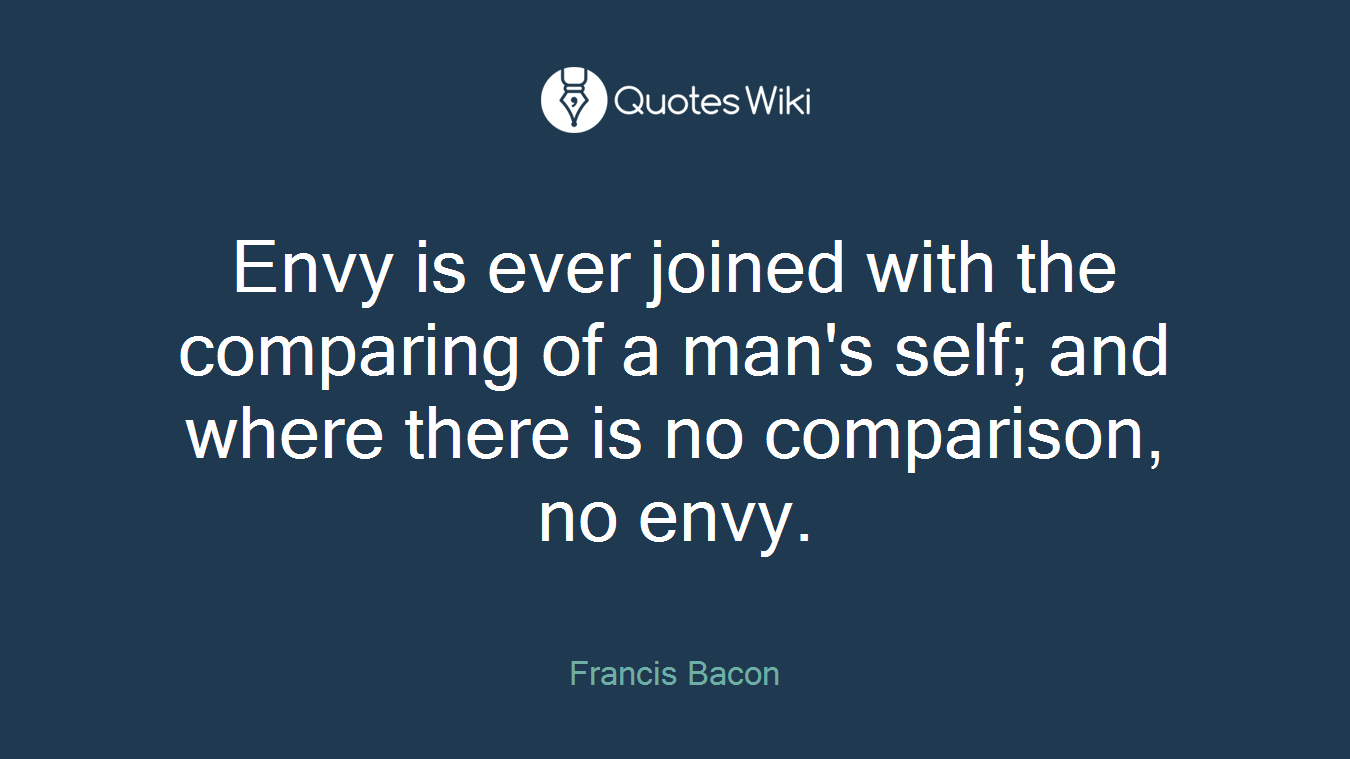 Envy is ever joined with the comparing of a man's self; and where there is no comparison, no envy.
