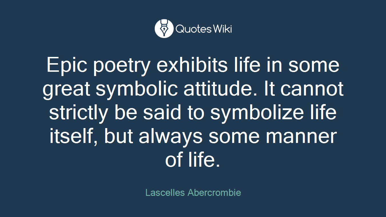 Epic poetry exhibits life in some great symbolic attitude. It cannot strictly be said to symbolize life itself, but always some manner of life.