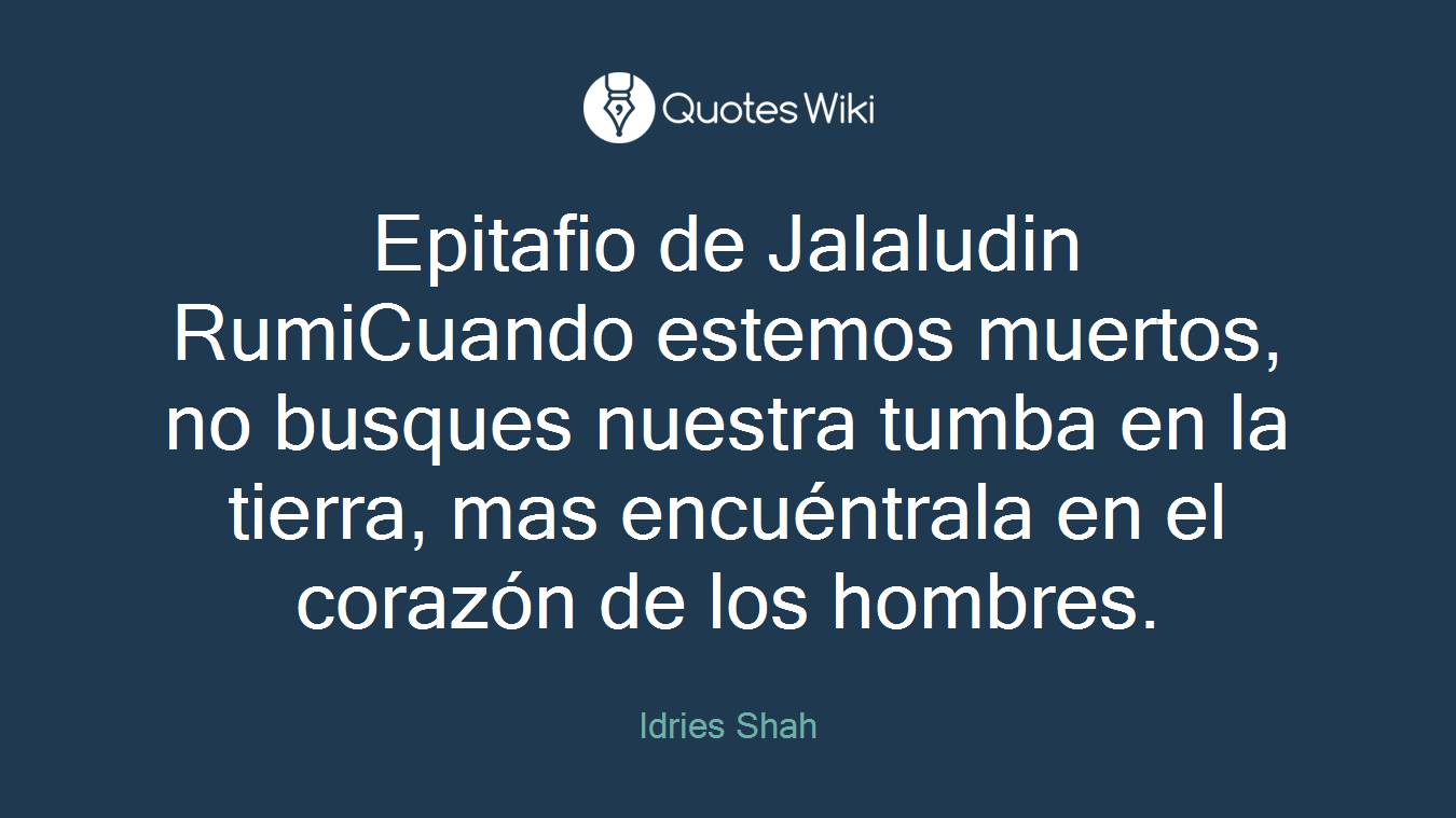 Epitafio de Jalaludin RumiCuando estemos muertos, no busques nuestra tumba en la tierra, mas encuéntrala en el corazón de los hombres.