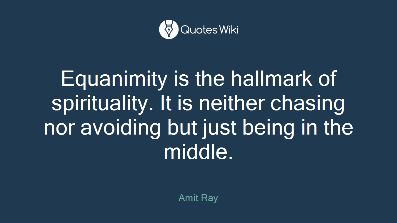 Equanimity is the hallmark of spirituality. It is neither chasing nor avoiding but just being in the middle.