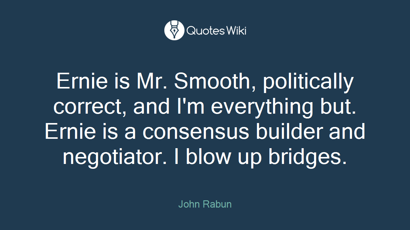Ernie is Mr. Smooth, politically correct, and I'm everything but. Ernie is a consensus builder and negotiator. I blow up bridges.
