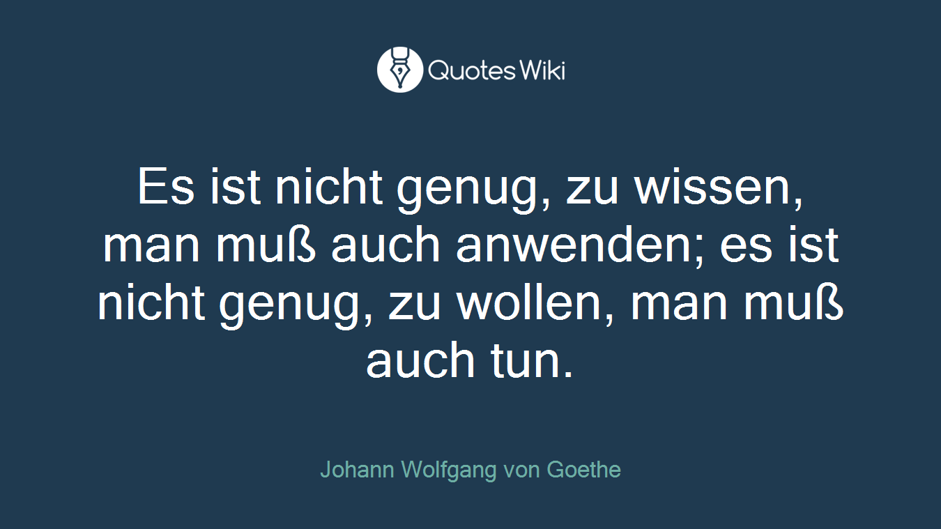 Es ist nicht genug, zu wissen, man muß auch anwenden; es ist nicht genug, zu wollen, man muß auch tun.