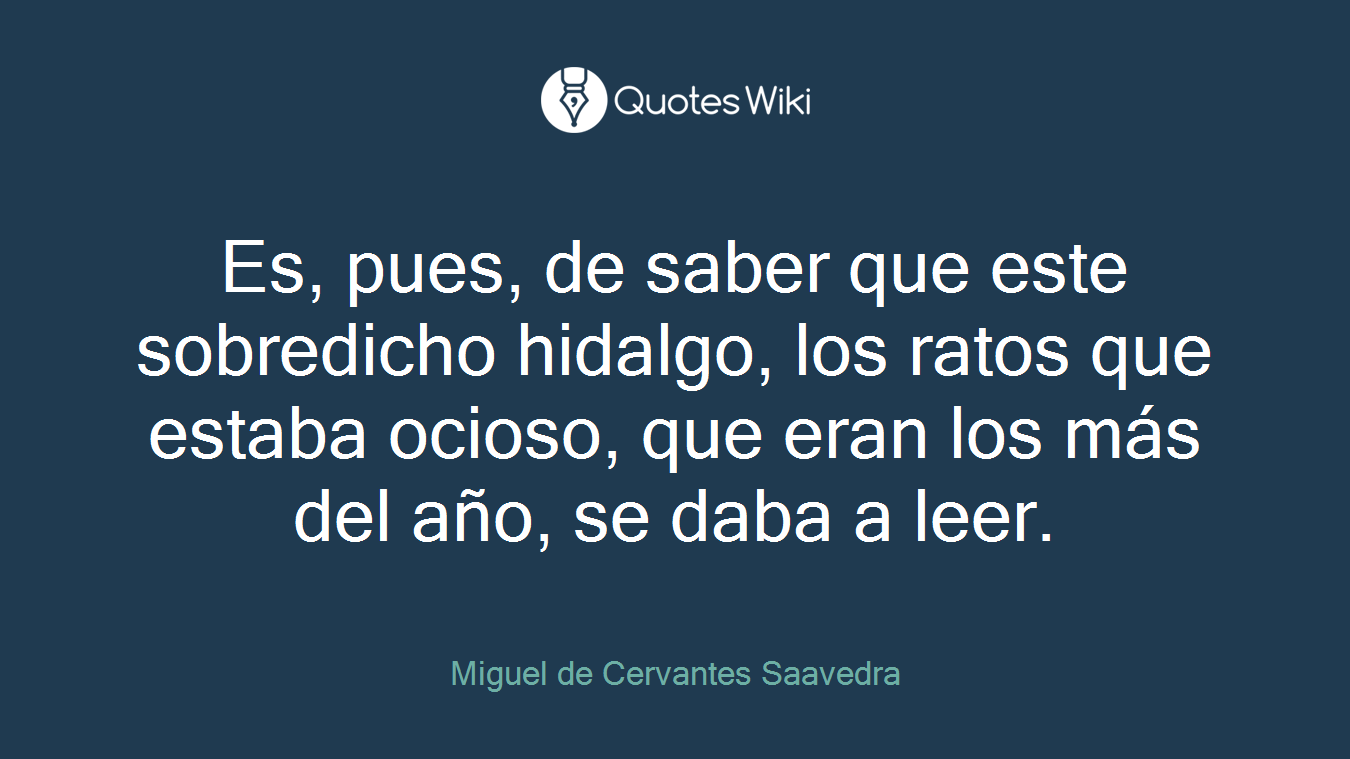 Es, pues, de saber que este sobredicho hidalgo, los ratos que estaba ocioso, que eran los más del año, se daba a leer.