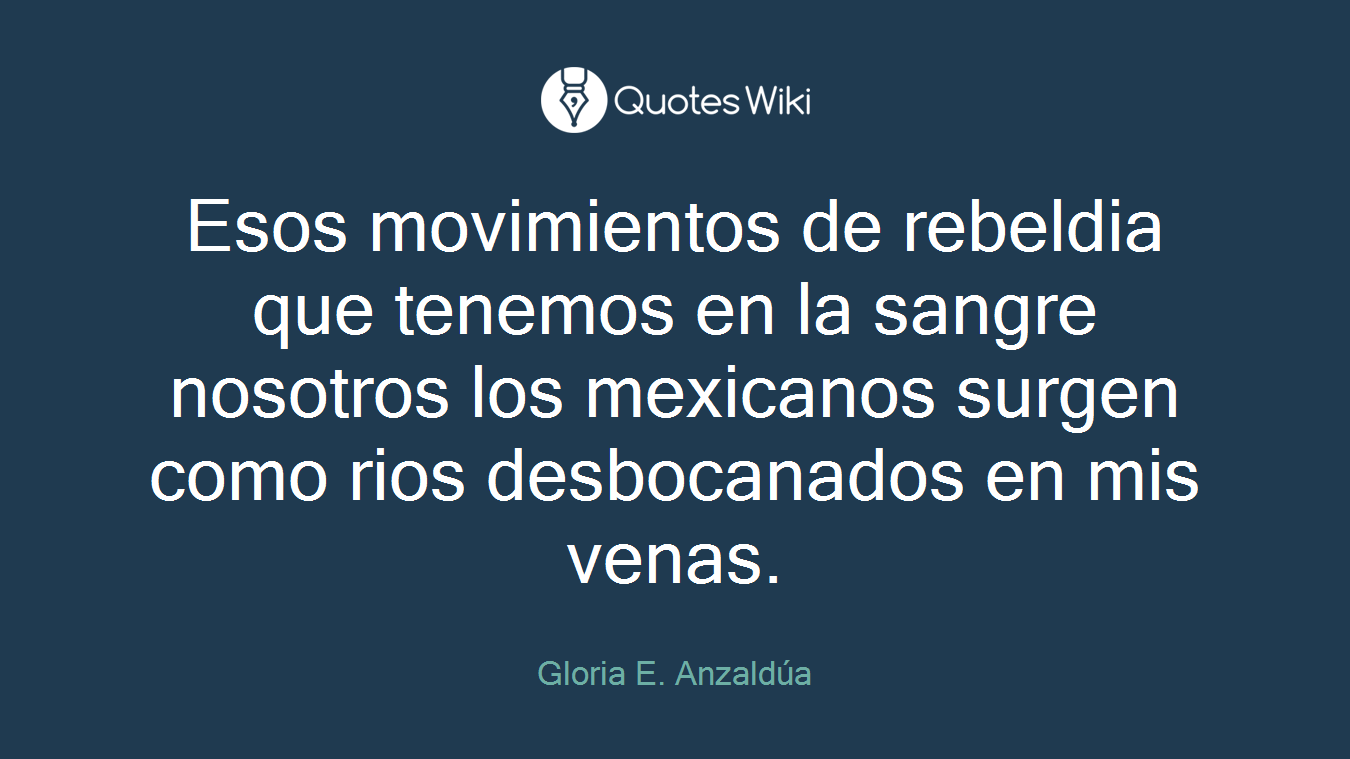Esos movimientos de rebeldia que tenemos en la sangre nosotros los mexicanos surgen como rios desbocanados en mis venas.