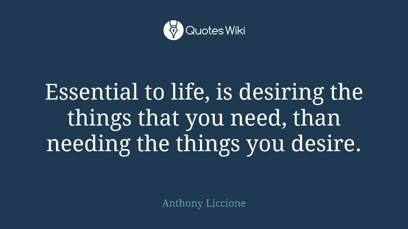Essential to life, is desiring the things that you need, than needing the things you desire.