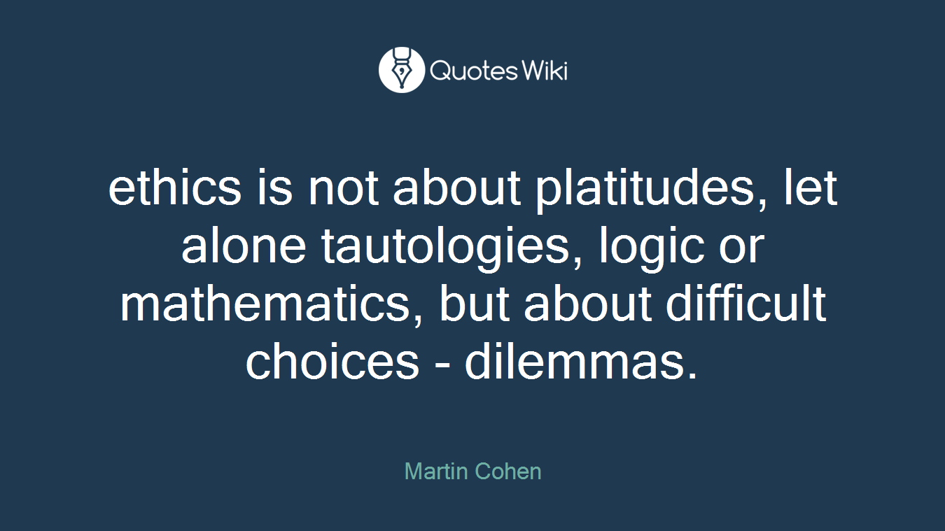 ethics is not about platitudes, let alone tautologies, logic or mathematics, but about difficult choices - dilemmas.